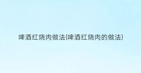 “啤酒红烧肉做法(啤酒红烧肉的做法)