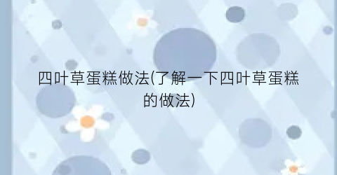 四叶草蛋糕做法(了解一下四叶草蛋糕的做法)