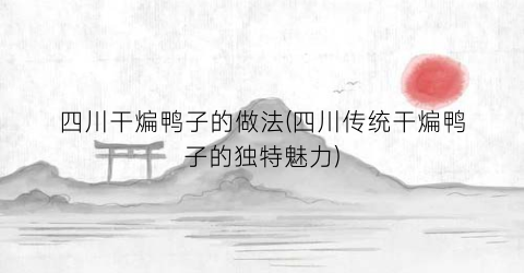 四川干煸鸭子的做法(四川传统干煸鸭子的独特魅力)