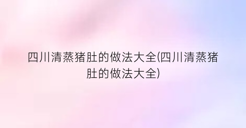 四川清蒸猪肚的做法大全(四川清蒸猪肚的做法大全)