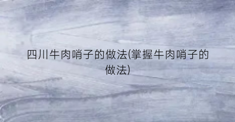 四川牛肉哨子的做法(掌握牛肉哨子的做法)