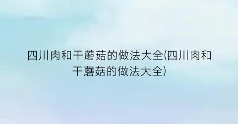 “四川肉和干蘑菇的做法大全(四川肉和干蘑菇的做法大全)