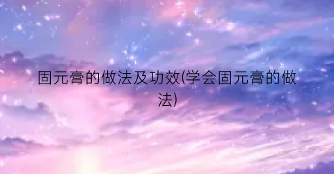 固元膏的做法及功效(学会固元膏的做法)