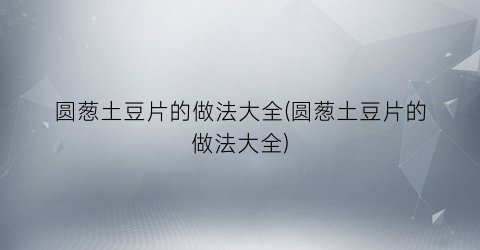 圆葱土豆片的做法大全(圆葱土豆片的做法大全)