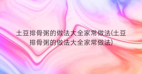 “土豆排骨粥的做法大全家常做法(土豆排骨粥的做法大全家常做法)