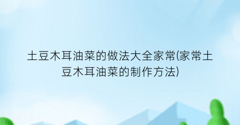 土豆木耳油菜的做法大全家常(家常土豆木耳油菜的制作方法)
