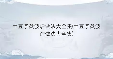 “土豆条微波炉做法大全集(土豆条微波炉做法大全集)