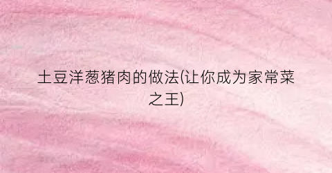土豆洋葱猪肉的做法(让你成为家常菜之王)