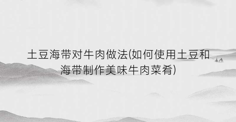 土豆海带对牛肉做法(如何使用土豆和海带制作美味牛肉菜肴)