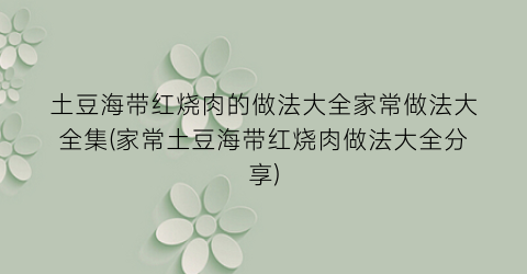 “土豆海带红烧肉的做法大全家常做法大全集(家常土豆海带红烧肉做法大全分享)