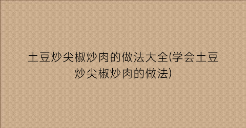 土豆炒尖椒炒肉的做法大全(学会土豆炒尖椒炒肉的做法)