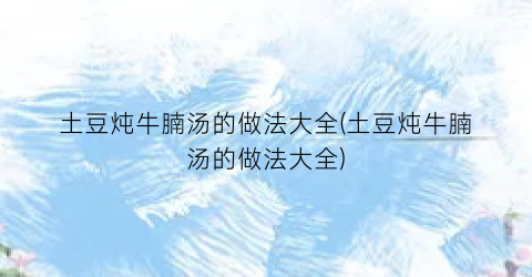 土豆炖牛腩汤的做法大全(土豆炖牛腩汤的做法大全)