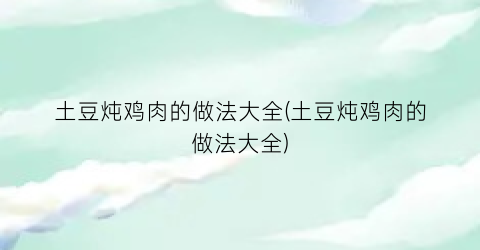土豆炖鸡肉的做法大全(土豆炖鸡肉的做法大全)