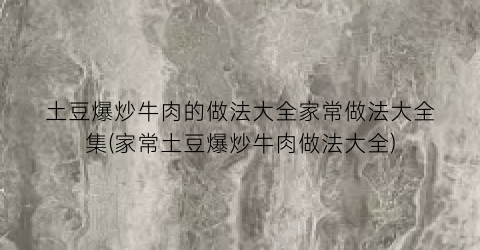 “土豆爆炒牛肉的做法大全家常做法大全集(家常土豆爆炒牛肉做法大全)