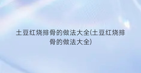 土豆红烧排骨的做法大全(土豆红烧排骨的做法大全)