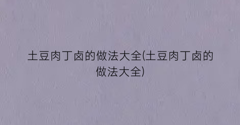 土豆肉丁卤的做法大全(土豆肉丁卤的做法大全)