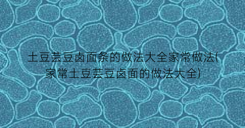 土豆芸豆卤面条的做法大全家常做法(家常土豆芸豆卤面的做法大全)
