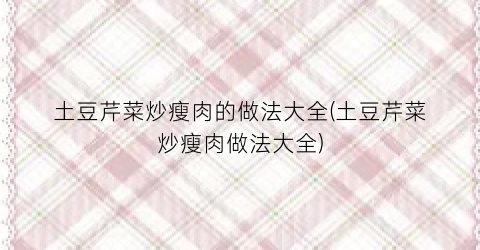 “土豆芹菜炒瘦肉的做法大全(土豆芹菜炒瘦肉做法大全)