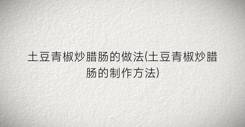 土豆青椒炒腊肠的做法(土豆青椒炒腊肠的制作方法)