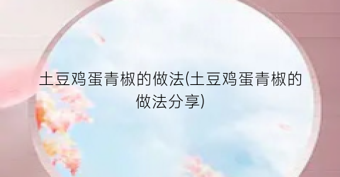土豆鸡蛋青椒的做法(土豆鸡蛋青椒的做法分享)