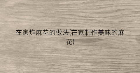 在家炸麻花的做法(在家制作美味的麻花)