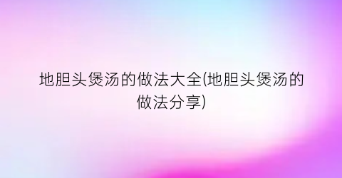 地胆头煲汤的做法大全(地胆头煲汤的做法分享)