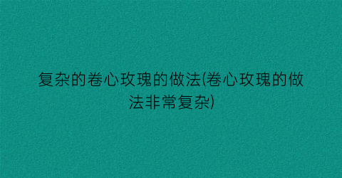 复杂的卷心玫瑰的做法(卷心玫瑰的做法非常复杂)