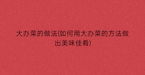 大办菜的做法(如何用大办菜的方法做出美味佳肴)