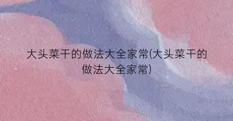 大头菜干的做法大全家常(大头菜干的做法大全家常)