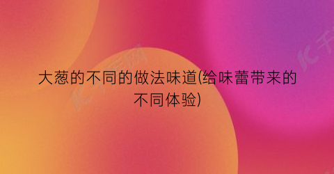 “大葱的不同的做法味道(给味蕾带来的不同体验)