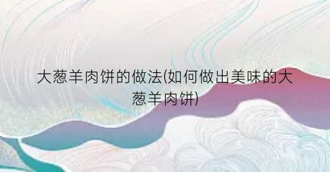 大葱羊肉饼的做法(如何做出美味的大葱羊肉饼)