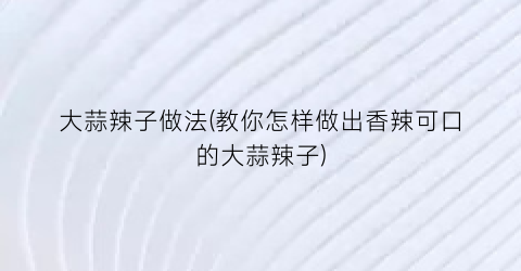 “大蒜辣子做法(教你怎样做出香辣可口的大蒜辣子)