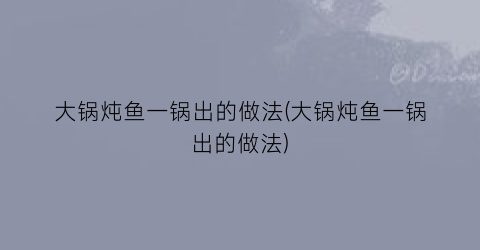 “大锅炖鱼一锅出的做法(大锅炖鱼一锅出的做法)