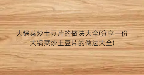 大锅菜炒土豆片的做法大全(分享一份大锅菜炒土豆片的做法大全)