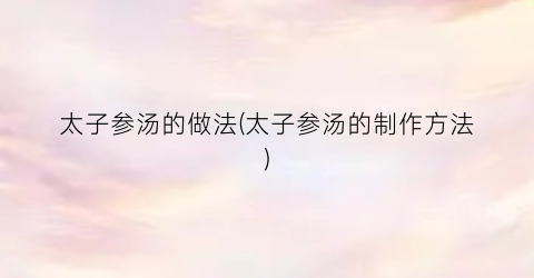太子参汤的做法(太子参汤的制作方法)
