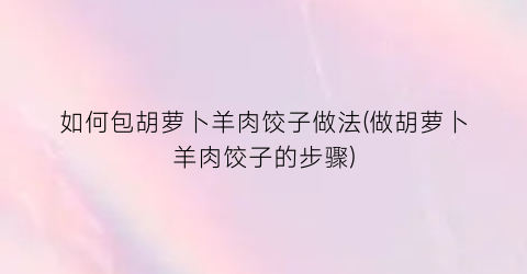 “如何包胡萝卜羊肉饺子做法(做胡萝卜羊肉饺子的步骤)