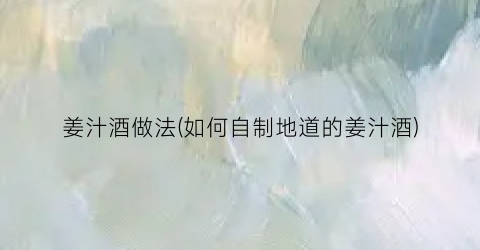 姜汁酒做法(如何自制地道的姜汁酒)