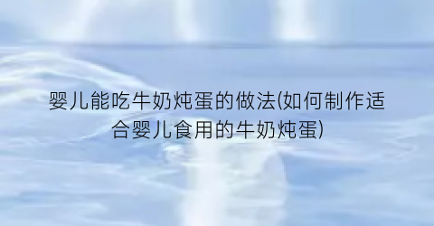 “婴儿能吃牛奶炖蛋的做法(如何制作适合婴儿食用的牛奶炖蛋)