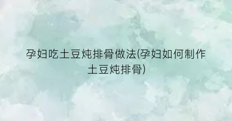 “孕妇吃土豆炖排骨做法(孕妇如何制作土豆炖排骨)