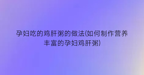 孕妇吃的鸡肝粥的做法(如何制作营养丰富的孕妇鸡肝粥)