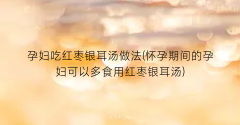 孕妇吃红枣银耳汤做法(怀孕期间的孕妇可以多食用红枣银耳汤)