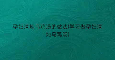 孕妇清炖乌鸡汤的做法(学习做孕妇清炖乌鸡汤)