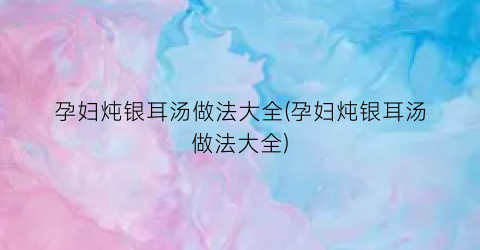 孕妇炖银耳汤做法大全(孕妇炖银耳汤做法大全)