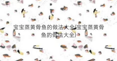 宝宝蒸黄骨鱼的做法大全(宝宝蒸黄骨鱼的做法大全)