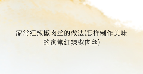 家常红辣椒肉丝的做法(怎样制作美味的家常红辣椒肉丝)
