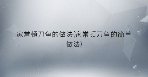 家常顿刀鱼的做法(家常顿刀鱼的简单做法)
