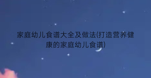 家庭幼儿食谱大全及做法(打造营养健康的家庭幼儿食谱)