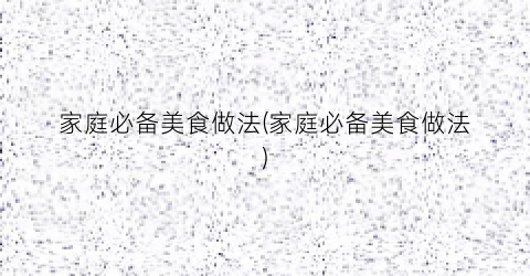 家庭必备美食做法(家庭必备美食做法)