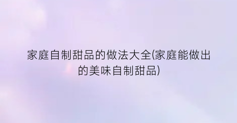家庭自制甜品的做法大全(家庭能做出的美味自制甜品)