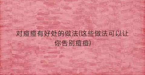对痘痘有好处的做法(这些做法可以让你告别痘痘)